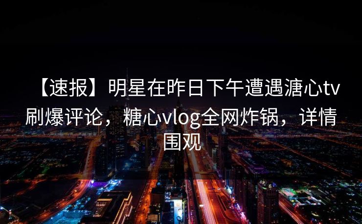 【速报】明星在昨日下午遭遇溏心tv 刷爆评论,糖心vlog全网炸锅,详情围观 【速报】明星在昨日下午遭遇溏心tv 刷爆评论,糖心vlog全网炸锅,详情围观