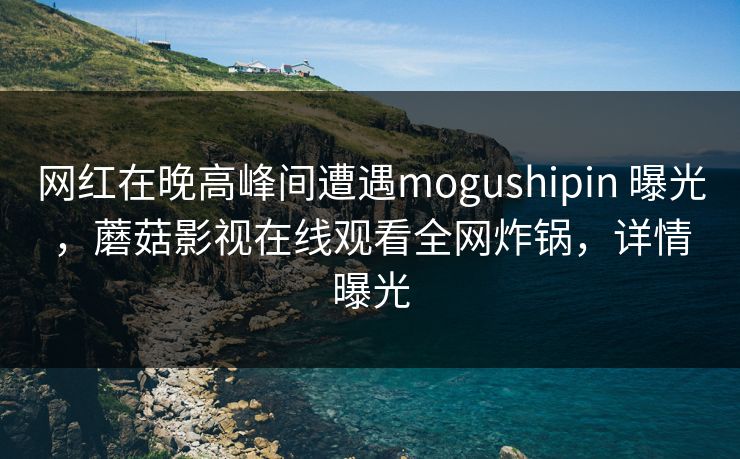网红在晚高峰间遭遇mogushipin 曝光，蘑菇影视在线观看全网炸锅，详情曝光