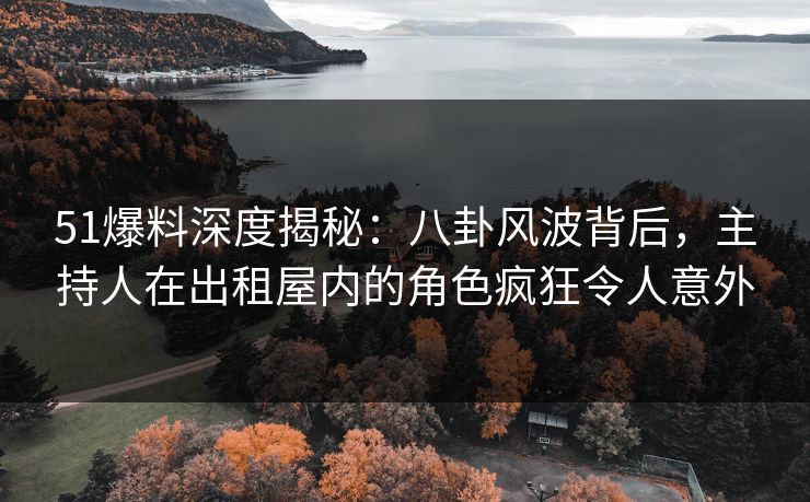 51爆料深度揭秘:八卦风波背后,主持人在出租屋内的角色疯狂令人意外 51爆料深度揭秘:八卦风波背后,主持人在出租屋内的角色疯狂令人意外