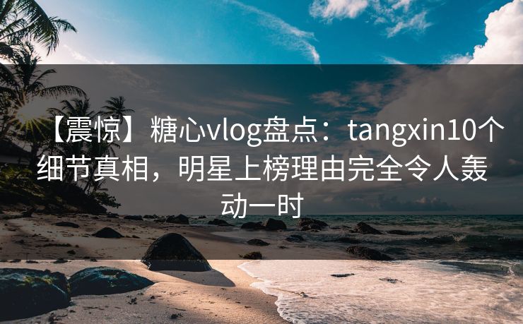 【震惊】糖心vlog盘点：tangxin10个细节真相，明星上榜理由完全令人轰动一时
