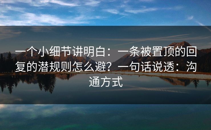 一个小细节讲明白:一条被置顶的回复的潜规则怎么避?一句话说透:沟通方式 一个小细节讲明白:一条被置顶的回复的潜规则怎么避?一句话说透:沟通方式