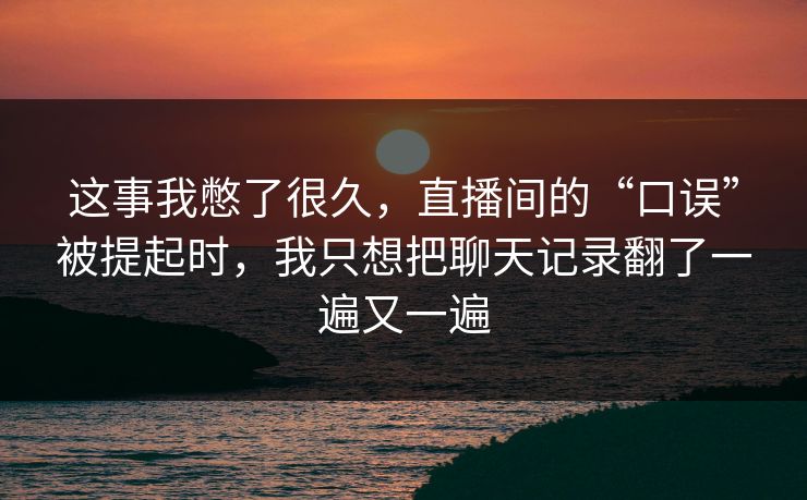 这事我憋了很久，直播间的“口误”被提起时，我只想把聊天记录翻了一遍又一遍