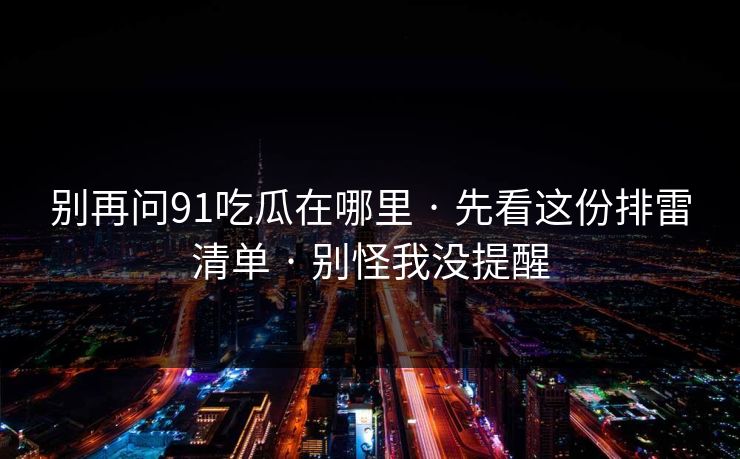 别再问91吃瓜在哪里 · 先看这份排雷清单 · 别怪我没提醒