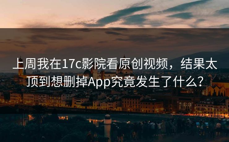 上周我在17c影院看原创视频，结果太顶到想删掉App究竟发生了什么？
