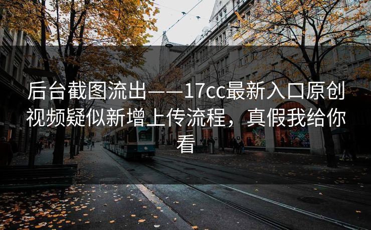 后台截图流出——17cc最新入口原创视频疑似新增上传流程，真假我给你看