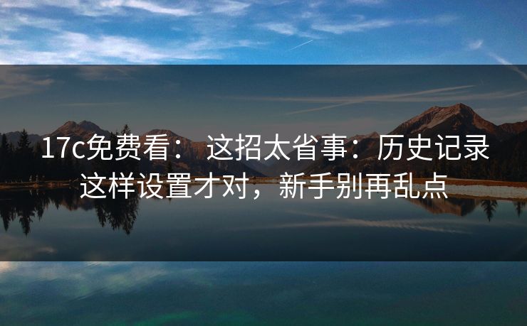 17c免费看： 这招太省事：历史记录这样设置才对，新手别再乱点