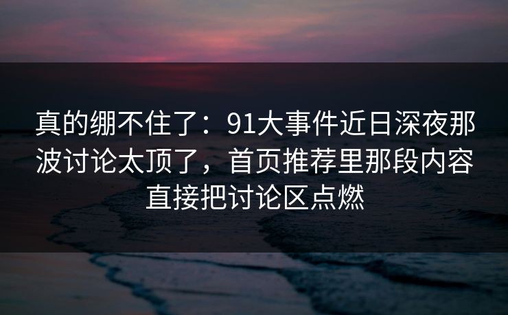 真的绷不住了：91大事件近日深夜那波讨论太顶了，首页推荐里那段内容直接把讨论区点燃