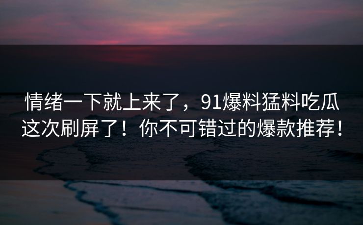 情绪一下就上来了，91爆料猛料吃瓜这次刷屏了！你不可错过的爆款推荐！