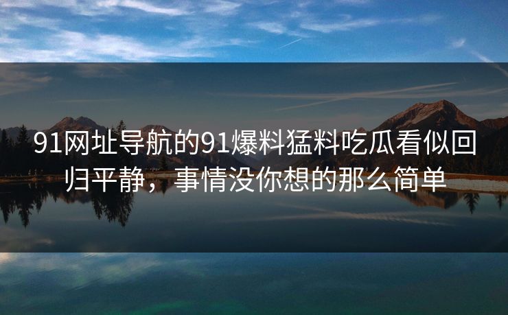 91网址导航的91爆料猛料吃瓜看似回归平静，事情没你想的那么简单